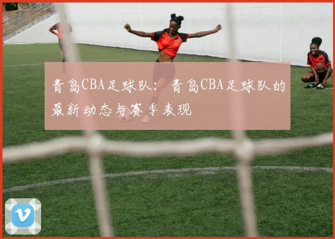 青岛CBA足球队:青岛CBA足球队的最新动态与赛季表现